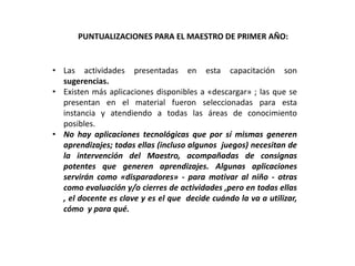 PUNTUALIZACIONES PARA EL MAESTRO DE PRIMER AÑO:
• Las actividades presentadas en esta capacitación son
sugerencias.
• Existen más aplicaciones disponibles a «descargar» ; las que se
presentan en el material fueron seleccionadas para esta
instancia y atendiendo a todas las áreas de conocimiento
posibles.
• No hay aplicaciones tecnológicas que por sí mismas generen
aprendizajes; todas ellas (incluso algunos juegos) necesitan de
la intervención del Maestro, acompañadas de consignas
potentes que generen aprendizajes. Algunas aplicaciones
servirán como «disparadores» - para motivar al niño - otras
como evaluación y/o cierres de actividades ,pero en todas ellas
, el docente es clave y es el que decide cuándo la va a utilizar,
cómo y para qué.
 