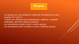 Grupos
Los grupos son una excelente manera de conectarse con otros
usuarios de “Crea 2”.
Pueden ser utilizados para relacionarse, colaborar, compartir
materiales, aprender mejores prácticas.
Los educadores pueden crear o unirse a grupos.
Los estudiantes serán invitados a unirse a distintos grupos.
 