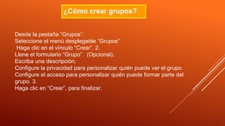 ¿Cómo crear grupos?
Desde la pestaña “Grupos”:
Seleccione el menú desplegable “Grupos”
Haga clic en el vínculo “Crear”. 2.
Llene el formulario “Grupo”. (Opcional).
Escriba una descripción.
Configure la privacidad para personalizar quién puede ver el grupo.
Configure el acceso para personalizar quién puede formar parte del
grupo. 3.
Haga clic en “Crear”, para finalizar.
 