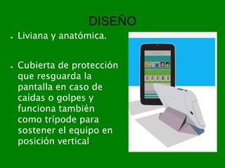 DISEÑO
● Liviana y anatómica.
● Cubierta de protección
que resguarda la
pantalla en caso de
caídas o golpes y
funciona también
como trípode para
sostener el equipo en
posición vertical.
 
