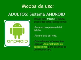 Modos de uso:
ADULTOS: Sistema ANDROID
Desde este MODO el adulto
puede descargar aplicaciones:
●Para su uso personal del
adulto.
●Para el uso del niño.
●Esta última opción requiere
ingresar Administración de
aplicaciones para pasarlas de
un modo al otro
 
