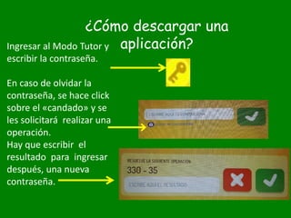 ¿Cómo descargar una
aplicación?Ingresar al Modo Tutor y
escribir la contraseña.
En caso de olvidar la
contraseña, se hace click
sobre el «candado» y se
les solicitará realizar una
operación.
Hay que escribir el
resultado para ingresar
después, una nueva
contraseña.
 