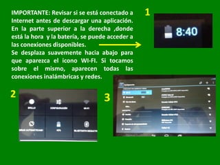 IMPORTANTE: Revisar si se está conectado a
Internet antes de descargar una aplicación.
En la parte superior a la derecha ,donde
está la hora y la batería, se puede acceder a
las conexiones disponibles.
Se desplaza suavemente hacia abajo para
que aparezca el icono WI-FI. Si tocamos
sobre el mismo, aparecen todas las
conexiones inalámbricas y redes.
3
 