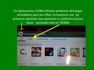 En Aplicaciones CEIBAL Market podemos descargar
actividades para los niños; lo hacemos con las
primeras opciones que aparecen o, podemos buscar
otras haciendo click en TIENDA
 