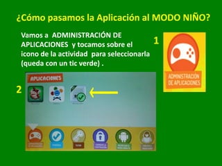 ¿Cómo pasamos la Aplicación al MODO NIÑO?
Vamos a ADMINISTRACIÓN DE
APLICACIONES y tocamos sobre el
icono de la actividad para seleccionarla
(queda con un tic verde) .
1
2
 