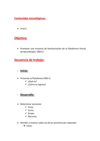 Contenidos tecnológicos:
 Crea 2.
Objetivo:
 Promover una instancia de familiarización de la Plataforma Virtual
de Aprendizajes: CREA 2.
Secuencia de trabajo:
- Inicio:
 Presentar la Plataforma CREA 2:
 ¿Qué es?
 ¿Cómo se ingresa?
- Desarrollo:
 Determinar secciones:
 Inicio.
 Curso.
 Grupo.
 Recursos.
 Atender y mostrar cada una de las secciones por separado:
 Inicio:
 