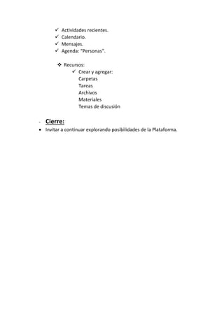  Actividades recientes.
 Calendario.
 Mensajes.
 Agenda: “Personas”.
 Recursos:
 Crear y agregar:
Carpetas
Tareas
Archivos
Materiales
Temas de discusión
- Cierre:
 Invitar a continuar explorando posibilidades de la Plataforma.
 