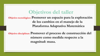 Objetivos del taller
Objetivo tecnológico: Promover un espacio para la exploración
de los cambios en el manejo de la
Plataforma Adaptativa Matemática
Objetivo disciplinar: Promover el proceso de construcción del
número como medida respecto a la
magnitud: masa.
 