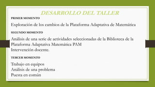 DESARROLLO DEL TALLER
PRIMER MOMENTO
Exploración de los cambios de la Plataforma Adaptativa de Matemática
SEGUNDO MOMENTO
Análisis de una serie de actividades seleccionadas de la Biblioteca de la
Plataforma Adaptativa Matemática PAM
Intervención docente.
TERCER MOMENTO
Trabajo en equipos
Análisis de una problema
Puesta en común
 