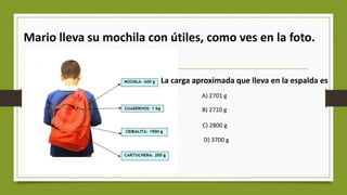 Mario lleva su mochila con útiles, como ves en la foto.
La carga aproximada que lleva en la espalda es
A) 2701 g
B) 2710 g
C) 2800 g
D) 3700 g
 