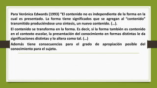 Para Verónica Edwards (1993) “El contenido no es independiente de la forma en la
cual es presentado. La forma tiene significados que se agregan al “contenido”
transmitido produciéndose una síntesis, un nuevo contenido. (…).
El contenido se transforma en la forma. Es decir, si la forma también es contenido
en el contexto escolar, la presentación del conocimiento en formas distintas le da
significaciones distintas y lo altera como tal. (…)
Además tiene consecuencias para el grado de apropiación posible del
conocimiento para el sujeto.
 