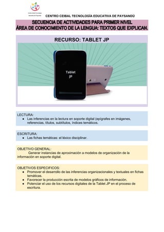                  ​CENTRO CEIBAL TECNOLOGÍA EDUCATIVA DE PAYSANDÚ   
 
 
RECURSO: TABLET JP 
 
   
LECTURA: 
● Las inferencias en la lectura en soporte digital (epígrafes en imágenes, 
referencias, títulos, subtítulos, índices temáticos. 
   
ESCRITURA: 
● Las fichas temáticas: el léxico disciplinar. 
 
OBJETIVO GENERAL:  
            Generar instancias de aproximación a modelos de organización de la 
información en soporte digital. 
 
OBJETIVOS ESPECIFICOS: 
● Promover el desarrollo de las inferencias organizacionales y textuales en fichas 
temáticas. 
● Favorecer la producción escrita de modelos gráficos de información. 
● Potenciar el uso de los recursos digitales de la Tablet JP en el proceso de 
escritura. 
 
 
 
 
 
 
 