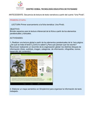                  ​CENTRO CEIBAL TECNOLOGÍA EDUCATIVA DE PAYSANDÚ   
 
ANTECEDENTE: Secuencia de lectura de texto narrativos a partir del cuento “Una Pindó”. 
 
PRIMERA ETAPA: 
 
   LECTURA Primer acercamiento a la ficha temática: Una Pindó. 
 
OBJETIVO: 
Brindar espacios para la lectura inferencial de la ficha a partir de los elementos 
paratextuales y textuales. 
 
ACTIVIDADES: 
 
1­ Realizar una lectura global a partir de los elementos paratextuales de la 1era página: 
¿De qué se trata el texto?¿Cómo lo saben?¿Para qué piensan que fue escrito? 
Reconocer realizando un recorrido de la organización global: los distintos bloques de 
información (título, subtítulo, imagen, categorías  de información, infografías, iconos, 
desarrollo del contenido). 
 
 
2­ Elaborar un mapa semántico en Simplemind para organizar la información de texto 
trabajado. 
 
 