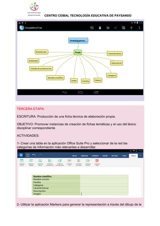                  ​CENTRO CEIBAL TECNOLOGÍA EDUCATIVA DE PAYSANDÚ   
 
 
 
TERCERA ETAPA: 
 
ESCRITURA: Producción de una ficha técnica de elaboración propia. 
 
OBJETIVO: Promover instancias de creación de fichas temáticas y el uso del léxico 
disciplinar correspondiente 
  
ACTIVIDADES: 
 
1­ Crear una tabla en la aplicación Office Suite Pro y seleccionar de la red las 
categorías de información más relevantes a desarrollar. 
 
 
2­ Utilizar la aplicación Markers para generar la representación a través del dibujo de la 
 