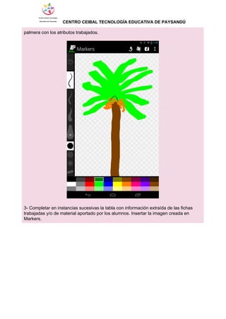                  ​CENTRO CEIBAL TECNOLOGÍA EDUCATIVA DE PAYSANDÚ   
palmera con los atributos trabajados. 
 
 
 
3­ Completar en instancias sucesivas la tabla con información extraída de las fichas 
trabajadas y/o de material aportado por los alumnos. Insertar la imagen creada en 
Markers. 
 