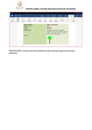                 ​CENTRO CEIBAL TECNOLOGÍA EDUCATIVA DE PAYSANDÚ   
 
 
PROYECCIÓN: Creación de fichas temáticas sobre distintas especies de la flora 
autóctona. 
 
 
 