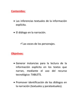Contenidos:
 Las inferencias textuales de la información
explícita.
 El diálogo en la narración.
Las voces de los personajes.
Objetivos:
 Generar instancias para la lectura de la
información explícita en los textos que
narran, mediante el uso del recurso
tecnológico: TABLETS.
 Promover identificación de los diálogos en
la narración (textuales y paratextuales).
 