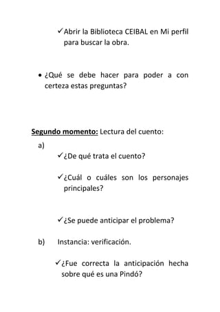 Abrir la Biblioteca CEIBAL en Mi perfil
para buscar la obra.
 ¿Qué se debe hacer para poder a con
certeza estas preguntas?
Segundo momento: Lectura del cuento:
a)
¿De qué trata el cuento?
¿Cuál o cuáles son los personajes
principales?
¿Se puede anticipar el problema?
b) Instancia: verificación.
¿Fue correcta la anticipación hecha
sobre qué es una Pindó?
 