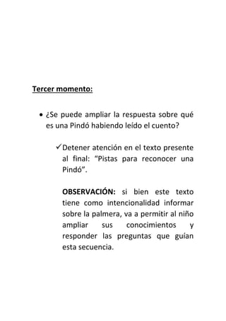 Tercer momento:
 ¿Se puede ampliar la respuesta sobre qué
es una Pindó habiendo leído el cuento?
Detener atención en el texto presente
al final: “Pistas para reconocer una
Pindó”.
OBSERVACIÓN: si bien este texto
tiene como intencionalidad informar
sobre la palmera, va a permitir al niño
ampliar sus conocimientos y
responder las preguntas que guían
esta secuencia.
 