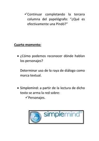 Continuar completando la tercera
columna del papelógrafo: “¿Qué es
efectivamente una Pindó?”
Cuarto momento:
 ¿Cómo podemos reconocer dónde hablan
los personajes?
Determinar uso de la raya de diálogo como
marca textual.
 Simplemind: a partir de la lectura de dicho
texto se arma la red sobre:
Personajes.
 