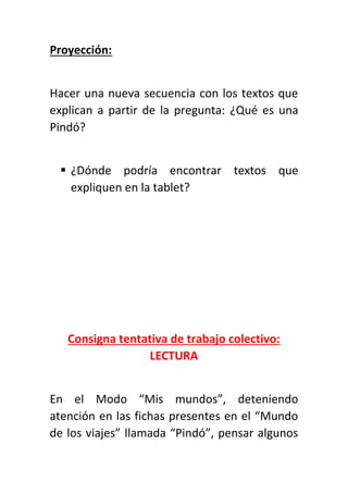 Proyección:
Hacer una nueva secuencia con los textos que
explican a partir de la pregunta: ¿Qué es una
Pindó?
 ¿Dónde podría encontrar textos que
expliquen en la tablet?
Consigna tentativa de trabajo colectivo:
LECTURA
En el Modo “Mis mundos”, deteniendo
atención en las fichas presentes en el “Mundo
de los viajes” llamada “Pindó”, pensar algunos
 