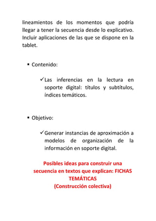 lineamientos de los momentos que podría
llegar a tener la secuencia desde lo explicativo.
Incluir aplicaciones de las que se dispone en la
tablet.
 Contenido:
Las inferencias en la lectura en
soporte digital: títulos y subtítulos,
índices temáticos.
 Objetivo:
Generar instancias de aproximación a
modelos de organización de la
información en soporte digital.
Posibles ideas para construir una
secuencia en textos que explican: FICHAS
TEMÁTICAS
(Construcción colectiva)
 