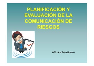 PLANIFICACIÓN Y
EVALUACIÓN DE LA
COMUNICACIÓN DE
RIESGOS
OPS, Ana Rosa Moreno
 