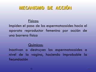 MECANISMO  DE  ACCIÓN Químicos: Inactivan o destruyen los espermatozoides a nivel de la vagina, haciendo improbable la fecundación   62 Físicos: Impiden el paso de los espermatozoides hacia el aparato reproductor femenino por acción de una barrera física 