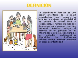 DEFINICIÓN La planificación familiar es una acción prioritaria de la salud reproductiva, que asegura a hombres y mujeres la posibilidad de decidir en forma libre y responsable, el número de hijos que deseen, así como cuando y con qué frecuencia tenerlos. Incluye el derecho de las personas a ser informadas y a la elección libre de los métodos anticonceptivos disponibles. La planificación familiar incluye también atención en casos de infertilidad. 