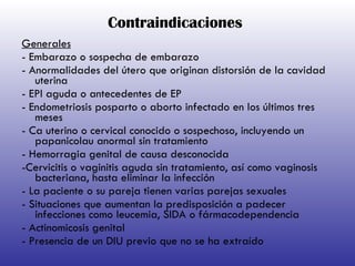 Contraindicaciones Generales - Embarazo o sospecha de embarazo - Anormalidades del útero que originan distorsión de la cavidad uterina - EPI aguda o antecedentes de EP - Endometriosis posparto o aborto infectado en los últimos tres meses - Ca uterino o cervical conocido o sospechoso, incluyendo un papanicolau anormal sin tratamiento - Hemorragia genital de causa desconocida -Cervicitis o vaginitis aguda sin tratamiento, así como vaginosis bacteriana, hasta eliminar la infección - La paciente o su pareja tienen varias parejas sexuales - Situaciones que aumentan la predisposición a padecer infecciones como leucemia, SIDA o fármacodependencia - Actinomicosis genital - Presencia de un DIU previo que no se ha extraído   