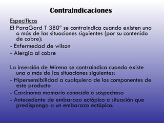 Contraindicaciones Específicas El ParaGard T 380ª se contraindica cuando existen una o más de las situaciones siguientes (por su contenido de cobre): - Enfermedad de wilson - Alergia al cobre La inserción de Mirena se contraindica cuando existe una o más de las situaciones siguientes: - Hipersensibilidad a cualquiera de los componentes de este producto - Carcinoma mamario conocido o sospechoso - Antecedente de embarazo ectópico o situación que predisponga a un embarazo ectópico. 