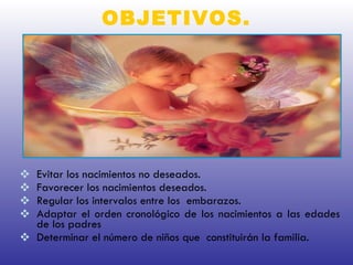 OBJETIVOS. Evitar los nacimientos no deseados.  Favorecer los nacimientos deseados. Regular los intervalos entre los  embarazos. Adaptar el orden cronológico de los nacimientos a las edades de los padres Determinar el número de niños que  constituirán la familia. 