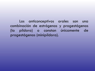 Los anticonceptivos orales son una combinación de estrógenos y progestágenos (la píldora) o constan únicamente de progestágenos (minipíldora).  