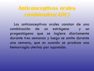 Anticonceptivos orales combinados( AOC) Los anticonceptivos orales constan de una combinación de un estrógeno  y un progestágeno que se ingiere diariamente durante tres semanas y luego se omite durante una semana, que es cuando se produce una hemorragia uterina por supresión. 