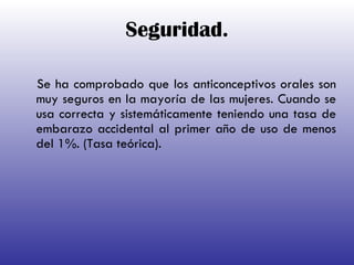 Seguridad. Se ha comprobado que los anticonceptivos orales son muy seguros en la mayoría de las mujeres.  Cuando se usa correcta y sistemáticamente teniendo una tasa de embarazo accidental al primer año de uso de menos del 1%. (Tasa teórica).          