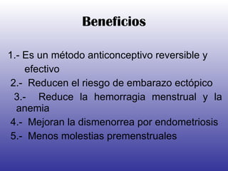 Beneficios 1.- Es un método anticonceptivo reversible y  efectivo 2.-  Reducen el riesgo de embarazo ectópico 3.-  Reduce la hemorragia menstrual y la anemia 4.-  Mejoran la dismenorrea por endometriosis 5.-  Menos molestias premenstruales 