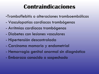 Contraindicaciones - Tromboflebitis o alteraciones tromboembólicas - Vasculopatías cardíacas trombógenas - Arritmias cardíacas trombógenas - Diabetes con lesiones vasculares - Hipertensión descontrolada - Carcinoma mamario y endometrial - Hemorragia genital anormal sin diagnóstico  - Embarazo conocido o sospechado 
