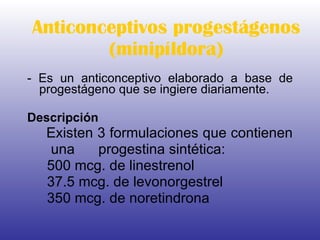 Anticonceptivos progestágenos (minipíldora) - Es un anticonceptivo elaborado a base de progestágeno que se ingiere diariamente.  Descripción Existen 3 formulaciones que contienen  una  progestina sintética: 500 mcg. de linestrenol  37.5 mcg. de levonorgestrel  350 mcg. de noretindrona  