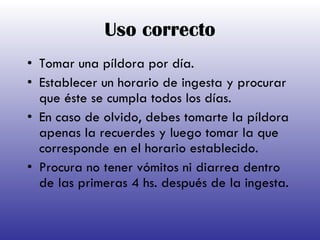 Uso correcto Tomar una píldora por día.  Establecer un horario de ingesta y procurar que éste se cumpla todos los días.  En caso de olvido, debes tomarte la píldora apenas la recuerdes y luego tomar la que corresponde en el horario establecido.  Procura no tener vómitos ni diarrea dentro de las primeras 4 hs. después de la ingesta. 