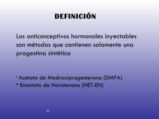 DEFINICIÓN   Los anticonceptivos hormonales inyectables son métodos que contienen solamente una progestina sintética Acetato de Medroxiprogesterona (DMPA) Enantato de Noristerona (NET-EN) 27 