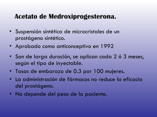 Acetato de Medroxiprogesterona. Suspensión sintética de microcristales de un prostágeno sintético. Aprobado como anticonceptivo en 1992 Son de larga duración, se aplican cada 2 ó 3 meses, según el tipo de inyectable.  Tasas de embarazo de 0.3 por 100 mujeres. La administración de fármacos no reduce la eficacia del prostágeno. No depende del peso de la paciente. 