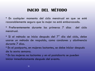 INICIO  DEL  MÉTODO   En cualquier momento del ciclo menstrual en que se esté razonablemente seguro que la mujer no está embarazada. Preferentemente durante los primeros 7 días  del ciclo menstrual. Si el método se inicia después del 7° día del ciclo, debe usarse un método de respaldo, como condones y abstinencia durante 7 días. En el postparto, en mujeres lactantes, se debe iniciar después de la sexta semana. En las mujeres no lactantes y en el postaborto se pueden iniciar inmediatamente después del evento. 31 