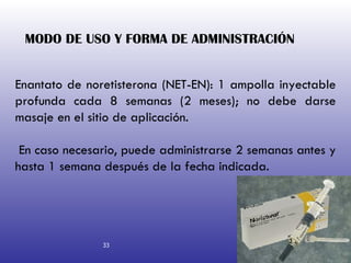 MODO DE USO Y FORMA DE ADMINISTRACIÓN   Enantato de noretisterona (NET-EN): 1 ampolla inyectable profunda cada 8 semanas (2 meses); no debe darse masaje en el sitio de aplicación. En caso necesario, puede administrarse 2 semanas antes y hasta 1 semana después de la fecha indicada. 33 