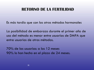 RETORNO DE LA FERTILIDAD   30 Es más tardío que con los otros métodos hormonales La posibilidad de embarazo durante el primer año de uso del método es menor entre usuarias de DMPA que entre usuarias de otros métodos. 70% de las usuarias: a los 12 meses 90% lo han hecho en el plazo de 24 meses.  30 