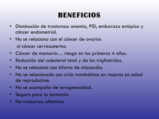 BENEFICIOS Disminución de trastornos: anemia, PID, embarazo ectópico y cáncer endometrial. No se relaciona con el cáncer de ovarios ni cáncer cervicouterino Cáncer de mamario… riesgo en los primeros 4 años. Reducción del colesterol total y de los triglicéridos. No se relaciona con infarto de miocardio. No se relacionado con crisis trombóticas en mujeres en edad de reproducirse. No se acompaña de teragenocidad. Seguro para la lactancia. No trastornos afectivos 