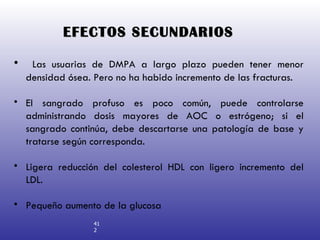 EFECTOS SECUNDARIOS Las usuarias de DMPA a largo plazo pueden tener menor densidad ósea. Pero no ha habido incremento de las fracturas. El sangrado profuso es poco común, puede controlarse administrando dosis mayores de AOC o estrógeno; si el sangrado continúa, debe descartarse una patología de base y tratarse según corresponda. Ligera reducción del colesterol HDL con ligero incremento del LDL. Pequeño aumento de la glucosa 412 