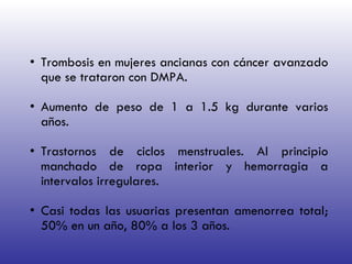 Trombosis en mujeres ancianas con cáncer avanzado que se trataron con DMPA. Aumento de peso de 1 a 1.5 kg durante varios años. Trastornos de ciclos menstruales. Al principio manchado de ropa interior y hemorragia a intervalos irregulares. Casi todas las usuarias presentan amenorrea total; 50% en un año, 80% a los 3 años. 