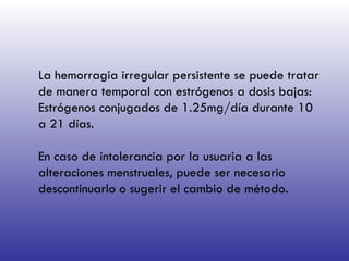 La hemorragia irregular persistente se puede tratar de manera temporal con estrógenos a dosis bajas:  Estrógenos conjugados de 1.25mg/día durante 10 a 21 días. En caso de intolerancia por la usuaria a las alteraciones menstruales, puede ser necesario descontinuarlo o sugerir el cambio de método.  