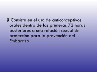 Consiste en el uso de anticonceptivos orales dentro de las primeras 72 horas posteriores a una relación sexual sin protección para la prevención del Embarazo 
