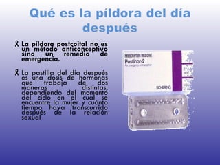 La píldora postcoital no es un método anticonceptivo sino un remedio de emergencia.  La pastilla del día después es una dosis de hormonas que trabaja de dos maneras distintas, dependiendo del momento del ciclo en el cual se encuentre la mujer y cuánto tiempo haya transcurrido después de la relación sexual 